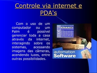Controle via internet e PDA's Com o uso de um computador ou um Palm é possível gerenciar toda a casa através da internet, interagindo sobre os sistemas, acessando imagens das câmeras, acendendo luzes, entre outras possibilidades. 
