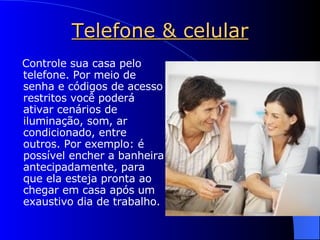 Telefone & celular Controle sua casa pelo telefone. Por meio de senha e códigos de acesso restritos você poderá ativar cenários de iluminação, som, ar condicionado, entre outros. Por exemplo: é possível encher a banheira antecipadamente, para que ela esteja pronta ao chegar em casa após um exaustivo dia de trabalho. 