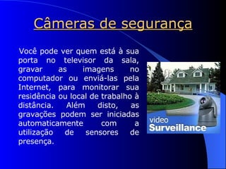 Câmeras de segurança Você pode ver quem está à sua porta no televisor da sala, gravar as imagens no computador ou enviá-las pela Internet, para monitorar sua residência ou local de trabalho à distância. Além disto, as gravações podem ser iniciadas automaticamente com a utilização de sensores de presença. 