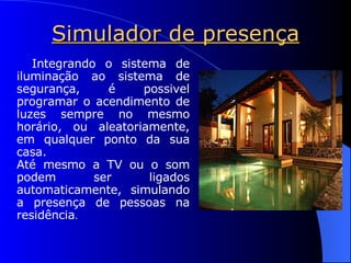 Simulador de presença Integrando o sistema de iluminação ao sistema de segurança, é possivel programar o acendimento de luzes sempre no mesmo horário, ou aleatoriamente, em qualquer ponto da sua casa. Até mesmo a TV ou o som podem ser ligados automaticamente, simulando a presença de pessoas na residência . 