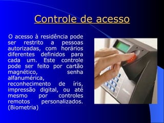 Controle de acesso O acesso à residência pode ser restrito a pessoas autorizadas, com horários diferentes definidos para cada um. Este controle pode ser feito por cartão magnético, senha alfanumérica, reconhecimento de íris, impressão digital, ou até mesmo por controles remotos personalizados. (Biometria) 