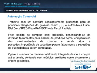 Automação Comercial
Trabalhe com um software constantemente atualizado para as
principais obrigações do governo como: , , , e outras.Nota Fiscal
EletrônicaSPED FiscalPAF-ECF Nota Fiscal Paulista

Faça pedido de compras com facilidade, beneficiando-se de
diversas ferramentas para análise de produtos como: comparativos
das    movimentações     de     compra    e     venda   atual   e
passadas, importância de cada item para o faturamento e sugestões
de quantidades a serem compradas.

Opere a sua loja de maneira totalmente integrada desde a compra
até a venda, contando com módulos auxiliares como orçamento e
ordem de serviço.
 