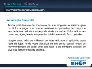 Automação Comercial
Tenha total domínio do financeiro de sua empresa: o sistema gera
os títulos a pagar e a receber relativos a operações de compra e
venda de mercadoria e você pode ainda cadastrar títulos adicionais
como luz, água, telefone – para ter total controle do fluxo de caixa.

Integre duas, três ou milhares de lojas utilizado o aplicativo para
rede de lojas, onde você visualiza de um ponto central todas as
movimentações de cada uma das lojas e as compara através de
diversas ferramentas de análise.
 