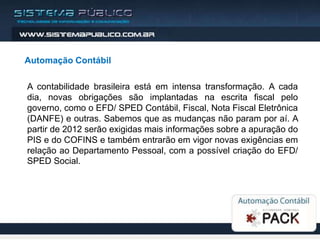 Automação Contábil

A contabilidade brasileira está em intensa transformação. A cada
dia, novas obrigações são implantadas na escrita fiscal pelo
governo, como o EFD/ SPED Contábil, Fiscal, Nota Fiscal Eletrônica
(DANFE) e outras. Sabemos que as mudanças não param por aí. A
partir de 2012 serão exigidas mais informações sobre a apuração do
PIS e do COFINS e também entrarão em vigor novas exigências em
relação ao Departamento Pessoal, com a possível criação do EFD/
SPED Social.
 