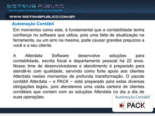 Automação Contábil
Em momentos como este, é fundamental que a contabilidade tenha
confiança no software que utiliza, pois uma falta de atualização na
ferramenta, ou um erro na mesma, pode causar grandes prejuízos a
você e a seu cliente.

A     Alterdata      Software     desenvolve    soluções    para
contabilidade, escrita fiscal e departamento pessoal há 22 anos.
Nosso time de desenvolvedores e atendimento é preparado para
atendê-lo com qualidade, servindo como forte apoio aos clientes
Alterdata nestes momentos de profunda transformação. O pacote
contábil Alterdata – o PACK − está preparado para estas diversas
obrigações legais, pois atendemos uma vasta carteira de clientes
contábeis que contam com as soluções Alterdata no dia a dia de
suas operações.
 