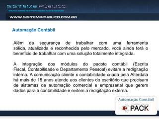 Automação Contábil

Além da segurança de trabalhar com uma ferramenta
sólida, atualizada e reconhecida pelo mercado, você ainda terá o
benefício de trabalhar com uma solução totalmente integrada.

A integração dos módulos do pacote contábil (Escrita
Fiscal, Contabilidade e Departamento Pessoal) evitam a redigitação
interna. A comunicação cliente x contabilidade criada pela Alterdata
há mais de 15 anos atende aos clientes do escritório que precisam
de sistemas de automação comercial e empresarial que gerem
dados para a contabilidade e evitem a redigitação externa.
 