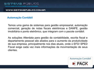 Automação Contábil

Temos uma gama de sistemas para gestão empresarial, automação
comercial, geração de notas fiscais eletrônicas e DANFE, gestão
imobiliária e ponto eletrônico, que integram com o pacote contábil.

As soluções Alterdata para gestão da contabilidade, escrita fiscal e
departamento pessoal são aliados para o aumento da produtividade
de sua empresa, principalmente nos dias atuais, onde o EFD/ SPED
Fiscal exige cada vez mais informações da movimentação de seus
clientes.
 