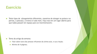Exercício
 Teste tipos de alongamentos diferentes, maneiras de alongar os pulsos e as
pernas, o pescoço, o tronco e tudo mais. Faça isso em um lugar aberto para
que todos possam ter espaço para se movimentarem;
 Tema do artigo da semana:
 Falar sobre outra das pessoas influentes da ultima aula, e sua criação;
 Mínimo de 4 páginas;
 