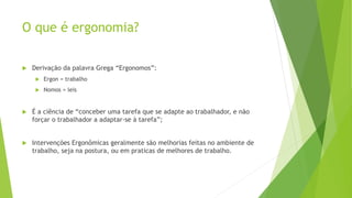 O que é ergonomia?
 Derivação da palavra Grega “Ergonomos”:
 Ergon = trabalho
 Nomos = leis
 É a ciência de “conceber uma tarefa que se adapte ao trabalhador, e não
forçar o trabalhador a adaptar-se à tarefa”;
 Intervenções Ergonômicas geralmente são melhorias feitas no ambiente de
trabalho, seja na postura, ou em praticas de melhores de trabalho.
 