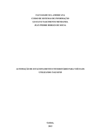 FACULDADE SUL-AMERICANA
CURSO DE SISTEMAS DE INFORMAÇÃO
GUSTAVO NASCIMENTO MENDANHA
JEAN PIERRE BORGES DE SOUSA

AUTOMAÇÃO DE ESTACIONAMENTO UNIVERSITÁRIO PARA VEÍCULOS
UTILIZANDO TAGS RFID

Goiânia,
2013

 
