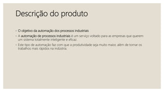 Descrição do produto
◦ O objetivo da automação dos processos industriais
◦ A automação de processos industriais é um serviço voltado para as empresas que querem
um sistema totalmente inteligente e eficaz.
◦ Este tipo de automação faz com que a produtividade seja muito maior, além de tornar os
trabalhos mais rápidos na indústria.
 