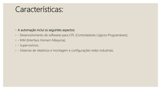 Características:
◦ A automação inclui os seguintes aspectos:
◦ - Desenvolvimento de softwares para CPL (Controladores Lógicos Programáveis);
◦ - IHM (Interface Homem Máquina);
◦ - Supervisórios;
◦ - Sistemas de relatórios e montagem e configurações redes industriais.
 