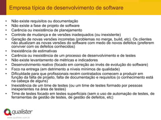 Empresa típica de desenvolvimento de software

•      Não existe requisitos ou documentação
•      Não existe a fase de projeto de software
•      Carência ou inexistência de planejamento
•      Controle de mudança e de versões inadequados (ou inexistente)
•      Geração de novas versões incorretas (problemas no merge, build, etc). Os clientes
       não atualizam as novas versões do software com medo de novos defeitos (preferem
       conviver com os defeitos conhecidos)
•      Inexistência de estimativas
•      Carência ou inexistência de um processo de desenvolvimento e de testes
•      Não existe levantamento de métricas e indicadores
•      Desenvolvimento reativo (focado em correção ao invés de evolução do software)
•      Foco na entrega (em detrimento a níveis mínimos de qualidade)
•      Dificuldade para que profissionais recém contratados comecem a produzir em
       função da falta de projeto, falta de documentação e requisitos (o conhecimento está
       na cabeça de alguns)
•      Inexistência de um time de testes (ou um time de testes formado por pessoas
       inexperientes na área de testes)
•      Time de testes focado em testes superficiais (sem o uso de automação de testes, de
       ferramentas de gestão de testes, de gestão de defeitos, etc)




    www.qualister.com.br
 