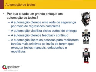 Automação de testes

• Por que é dado um grande enfoque em
  automação de testes?
   – A automação oferece uma rede de segurança
     por meio de regressões completas
   – A automação viabiliza ciclos curtos de entrega
   – A automação oferece feedback contínuo
   – A automação libera as pessoas para realizarem
     tarefas mais criativas ao invés de terem que
     executar testes manuais, enfadonhos e
     repetitivos




www.qualister.com.br
 