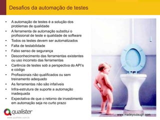 Desafios da automação de testes

•      A automação de testes é a solução dos
       problemas de qualidade
•      A ferramenta de automação substitui o
       profissional de teste e qualidade de software
•      Todos os testes devem ser automatizados
•      Falta de testabilidade
•      Falso senso de segurança
•      Desconhecimento das ferramentas existentes
       ou uso incorreto das ferramentas
•      Carência de testes sob a perspectiva do API’s
       e código
•      Profissionais não qualificados ou sem
       treinamento adequado
•      As ferramentas não são infalíveis
•      Infra-estrutura de suporte a automação
       inadequada
•      Expectativa de que o retorno de investimento
       em automação seja no curto prazo



    www.qualister.com.br
 
