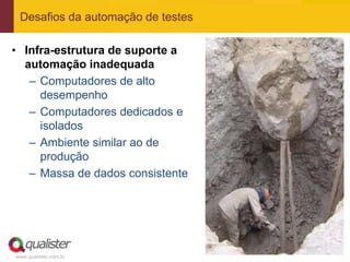 Desafios da automação de testes

• Infra-estrutura de suporte a
  automação inadequada
   – Computadores de alto
     desempenho
   – Computadores dedicados e
     isolados
   – Ambiente similar ao de
     produção
   – Massa de dados consistente




www.qualister.com.br
 