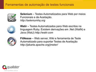 Ferramentas de automação de testes funcionais

                       Selenium – Testes Automatizados para Web por meios
                       Funcionais e de Aceitação.
                       http://seleniumhq.org

                       Watir – Testes Automatizados para Web escritos na
                       linguagem Ruby. Existem derivações em .Net (WatN) e
                       Java (WatJ) http://watir.com

                       FitNesse – Web server, Wiki e ferramenta de Teste
                       Automatizado para suportar Testes de Aceitação
                       http://jakarta.apache.org/jmeter/




www.qualister.com.br
 