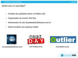 Automação de Testes de Software                     ??/01/2013


Quem sou e o que faço?


    • Analista de qualidade sênior na Rádio UOL

    • Organizador do evento Test Day

    • Mantenedor do site QualidadeDeSoftware.com.br

    • Sócio fundador da empresa Outlier
 
