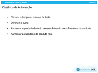 Automação de Testes de Software                                           ??/01/2013


Objetivos da Automação


    •     Reduzir o tempo ou esforço de teste

    •     Diminuir o custo

    •     Aumentar a produtividade do desenvolvimento de software como um todo

    •     Aumentar a qualidade do produto final
 