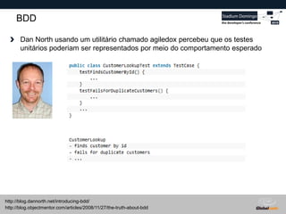 Globalcode – Open4education
BDD
Dan North usando um utilitário chamado agiledox percebeu que os testes
unitários poderiam ser representados por meio do comportamento esperado
http://blog.objectmentor.com/articles/2008/11/27/the-truth-about-bdd
http://blog.dannorth.net/introducing-bdd/
 