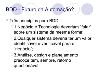 BDD - Futuro da Automação?
Três princípios para BDD
1.Negócio e Tecnologia deveriam “falar”
sobre um sistema da mesma fo...