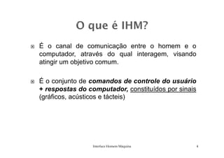 É o canal de comunicação entre o homem e o
computador, através do qual interagem, visando
atingir um objetivo comum.
É o conjunto de comandos de controle do usuárioÉ o conjunto de comandos de controle do usuário
+ respostas do computador, constituídos por sinais
(gráficos, acústicos e tácteis)
Interface Homem Máquina 4
 