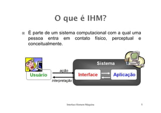 É parte de um sistema computacional com a qual uma
pessoa entra em contato físico, perceptual e
conceitualmente.
Interface Homem Máquina 5
 