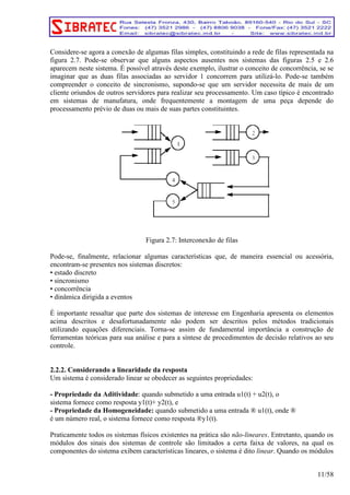 Considere-se agora a conexão de algumas filas simples, constituindo a rede de filas representada na 
figura 2.7. Pode-se observar que alguns aspectos ausentes nos sistemas das figuras 2.5 e 2.6 
aparecem neste sistema. É possível através deste exemplo, ilustrar o conceito de concorrência, se se 
imaginar que as duas filas associadas ao servidor 1 concorrem para utilizá-lo. Pode-se também 
compreender o conceito de sincronismo, supondo-se que um servidor necessita de mais de um 
cliente oriundos de outros servidores para realizar seu processamento. Um caso típico é encontrado 
em sistemas de manufatura, onde frequentemente a montagem de uma peça depende do 
processamento prévio de duas ou mais de suas partes constituintes. 
Figura 2.7: Interconexão de filas 
Pode-se, finalmente, relacionar algumas características que, de maneira essencial ou acessória, 
encontram-se presentes nos sistemas discretos: 
• estado discreto 
• sincronismo 
• concorrência 
• dinâmica dirigida a eventos 
É importante ressaltar que parte dos sistemas de interesse em Engenharia apresenta os elementos 
acima descritos e desafortunadamente não podem ser descritos pelos métodos tradicionais 
utilizando equações diferenciais. Torna-se assim de fundamental importância a construção de 
ferramentas teóricas para sua análise e para a síntese de procedimentos de decisão relativos ao seu 
controle. 
2.2.2. Considerando a linearidade da resposta 
Um sistema é considerado linear se obedecer as seguintes propriedades: 
- Propriedade da Aditividade: quando submetido a uma entrada u1(t) + u2(t), o 
sistema fornece como resposta y1(t)+ y2(t), e 
- Propriedade da Homogeneidade: quando submetido a uma entrada ® u1(t), onde ® 
é um número real, o sistema fornece como resposta ®y1(t). 
Praticamente todos os sistemas físicos existentes na prática são não-lineares. Entretanto, quando os 
módulos dos sinais dos sistemas de controle são limitados a certa faixa de valores, na qual os 
componentes do sistema exibem características lineares, o sistema é dito linear. Quando os módulos 
11/58 
 
