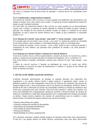 dos sinais se estendem fora da faixa linear de operação, o sistema deverá ser considerado como 
não-linear. 
2.2.3. Considerando o comportamento temporal 
Um sistema de controle é dito invariante no tempo quando seus parâmetros são estacionários com 
relação ao tempo, isto é, não variam com o tempo. A resposta do sistema independe do instante de 
tempo no qual a entrada é aplicada. 
Por outro lado, um sistema de controle é dito variante no tempo, quando um ou mais parâmetros 
variam com o tempo e a resposta do sistema depende do instante de tempo no qual a entrada é 
aplicada. Um exemplo de um sistema de controle variante no tempo é o controle de um míssil 
teleguiado, no qual a massa do mesmo diminui com o tempo, já que combustível é consumido 
durante o voo 
2.2.4. Sistemas de Controle “uma entrada - uma saída” e “várias entradas - várias saídas” 
Um exemplo claro de um sistema “uma entrada - uma saída” é o sistema de controle de velocidade 
de um motor elétrico, onde a entrada é a velocidade desejada e a saída é a velocidade atual. 
Como exemplo de sistemas “várias entradas - várias saídas” pode-se citar o controle de pressão e 
temperatura de uma caldeira, que apresenta duas grandezas de entrada e de saída (pressão e 
temperatura). 
2.2.5. Sistemas de Controle Clássico e Sistemas de Controle Moderno 
A teoria de controle clássico utiliza exaustivamente o conceito de função de transferência, onde a 
análise e o projeto de um sistema são feitos no domínio de frequência, isto é, no domínio “S”. 
Esta teoria fornece resultados satisfatórios somente para sistemas do tipo “uma entrada - uma 
saída”. 
A teoria de controle moderno é baseado na abordagem de espaço de estado, que utiliza 
exaustivamente os conceitos de matriz de transferência e a análise e o projeto de um sistema são 
feitos no domínio do tempo. 
3. TÉCNICAS DE MODELAGEM DE SISTEMAS 
Conforme discutido anteriormente, há décadas os sistemas discretos são conhecidos dos 
engenheiros e seu estudo, embora restrito a alguns aspectos, é igualmente antigo. Assim, os 
problemas práticos tem sido manipulados através do uso intensivo de simulação, das técnicas da 
Pesquisa Operacional e, mais recentemente, através de técnicas da Inteligência Artificial. Desde a 
década de 80, tem-se observado um esforço da comunidade científica no sentido de estabelecer uma 
teoria mais consistente para estes sistemas. Esta teoria deve permitir a análise dos sistemas, tais 
como previsibilidade dos comportamentos dinâmicos, permitir o desenvolvimento de técnicas de 
síntese de controladores e ainda lidar adequadamente com a complexidade dos sistemas encontrados 
na prática. Alguns autores propõem um conjunto de características para os modelos a serem 
desenvolvidos, em função dos aspectos práticos que eles devem atender: 
• Natureza descontínua dos estados 
• Natureza contínua das medidas de desempenho 
• Importância da formulação probabilística 
• Necessidade de análise hierárquica 
• Presença de dinâmica 
• Realizabilidade do esforço computacional 
Até o presente, entretanto, nenhum modelo proposto na literatura reúne todas estas características. 
O que há é um grande número de linhas teóricas concorrentes cada uma delas descrevendo 
12/58 
 