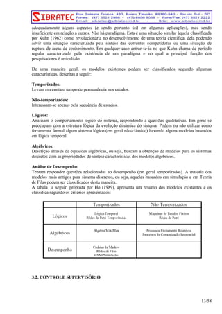 adequadamente alguns aspectos (e sendo portanto útil em algumas aplicações), mas sendo 
insuficiente em relação a outros. Não há paradigma. Esta é uma situação similar àquela classificada 
por Kuhn (1962) como revolucionária no desenvolvimento de uma teoria científica, dela podendo 
advir uma situação caracterizada pela síntese das correntes competidoras ou uma situação de 
ruptura de áreas de conhecimento. Em qualquer caso entrar-se-ia no que Kuhn chama de período 
regular caracterizado pela existência de um paradigma e no qual a principal função dos 
pesquisadores é articulá-lo. 
De uma maneira geral, os modelos existentes podem ser classificados segundo algumas 
características, descritas a seguir: 
Temporizados: 
Levam em conta o tempo de permanência nos estados. 
Não-temporizados: 
Interessam-se apenas pela sequência de estados. 
Lógicos: 
Analisam o comportamento lógico do sistema, respondendo a questões qualitativas. Em geral se 
preocupam com a estrutura lógica da evolução dinâmica do sistema. Podem ou não utilizar como 
ferramenta formal algum sistema lógico (em geral não-clássico) havendo alguns modelos baseados 
em lógica temporal. 
Algébricos: 
Descrição através de equações algébricas, ou seja, buscam a obtenção de modelos para os sistemas 
discretos com as propriedades de síntese características dos modelos algébricos. 
Análise de Desempenho: 
Tentam responder questões relacionadas ao desempenho (em geral temporizados). A maioria dos 
modelos mais antigos para sistema discretos, ou seja, aqueles baseados em simulação e em Teoria 
de Filas podem ser classificados desta maneira. 
A tabela a seguir, proposta por Ho (1989), apresenta um resumo dos modelos existentes e os 
classifica segundo os critérios apresentados: 
3.2. CONTROLE SUPERVISÓRIO 
13/58 
 
