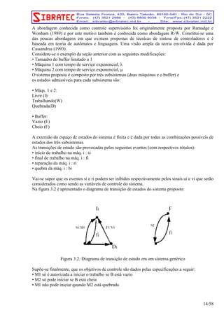 A abordagem conhecida como controle supervisório foi originalmente proposta por Ramadge e 
Wonham (1989) e por este motivo também é conhecida como abordagem R-W. Constitui-se uma 
das poucas abordagens em que existem propostas de técnicas de síntese de controladores e é 
baseada em teoria de autômatos e linguagens. Uma visão ampla da teoria envolvida é dada por 
Cassandras (1993). 
Considere-se o exemplo da seção anterior com as seguintes modificações: 
• Tamanho do buffer limitado a 1 
• Máquina 1 com tempo de serviço exponencial, λ 
• Máquina 2 com tempo de serviço exponencial, μ 
O sistema proposto é composto por três subsistemas (duas máquinas e o buffer) e 
os estados admissíveis para cada subsistema são: 
• Máqs. 1 e 2: 
Livre (I) 
Trabalhando(W) 
Quebrada(D) 
• Buffer: 
Vazio (E) 
Cheio (F) 
A extensão do espaço de estados do sistema é finita e é dada por todas as combinações possíveis de 
estados dos três subsistemas. 
As transições de estado são provocadas pelos seguintes eventos (com respectivos rótulos): 
• início de trabalho na máq. i : si 
• final de trabalho na máq. i : fi 
• reparação da máq. i : ri 
• quebra da máq. i : bi 
Vai-se supor que os eventos si e ri podem ser inibidos respectivamente pelos sinais ui e vi que serão 
considerados como sendo as variáveis de controle do sistema. 
Na figura 3.2 é apresentado o diagrama de transição de estados do sistema proposto: 
Figura 3.2: Diagrama de transição de estado em um sistema genérico 
Supõe-se finalmente, que os objetivos de controle são dados pelas especificações a seguir: 
• M1 só é autorizada a iniciar o trabalho se B está vazio 
• M2 só pode iniciar se B está cheia 
• M1 não pode iniciar quando M2 está quebrada 
14/58 
 