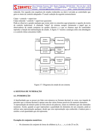 reduzido. Em seguida esta sequência de estados (reduzidos ou não) é enviada ao controlador que 
gera os sinais de controle adequados. É usual a adoção da seguinte nomenclatura: 
Cópia + controle = supervisor 
Cópia reduzida + controle = supervisor quociente 
Pode-se observar a grande analogia que existe entre os conceitos aqui propostos e aqueles da teoria 
de controle tradicional. A chamada "cópia" do sistema cumpre claramente o papel que os 
observadores de estado cumprem no quadro clássico e o que se chamou aqui de controlador 
reproduz a função da realimentação de estado. A figura 3.7 mostra a analogia entre esta abordagem 
e o controle ótimo estocástico LQG: 
Figura 3.7: Diagrama de estado de um sistema 
4. SISTEMAS DE NUMERAÇÃO 
4.1. INTRODUÇÃO 
A familiaridade que se possui em lidar com números no formato decimal, ás vezes, nos impede de 
perceber que o sistema decimal é apenas uma das várias formas possíveis de numerar elementos. 
A representação do número pode ser feita através de palavras, sinais ou símbolos que são chamados 
numerais. Assim, quando se quer representar a quantidade de elementos de um conjunto, pode-se 
utilizar uma representação qualquer, desde que esta representação seja conhecida e traduza para o 
cérebro a real quantidade que ela representa. 
Exemplos de conjuntos numéricos: 
- Os elementos do conjunto de letras do alfabeto (a, b, c, ..., x, z) são 23 ou 26; 
16/58 
 
