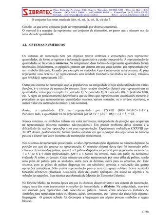- O conjunto das notas musicais (dor, ré, mi, fa, sol, lá, si) são 7. 
Conclui-se que certo conjunto pode ser representado por diversos numerais. 
O numeral é a maneira de representar um conjunto de elementos, ao passo que o número nos dá 
uma ideia de quantidade. 
4.2. SISTEMAS NUMÉRICOS 
Os sistemas de numeração têm por objetivo prover símbolos e convenções para representar 
quantidades, de forma a registrar a informação quantitativa e poder processá-la. A representação de 
quantidades se faz com os números. Na antiguidade, duas formas de representar quantidades foram 
inventadas. Inicialmente, os egípcios, criaram um sistema em que cada dezena era representada por 
um símbolo diferente. Usando por exemplo os símbolos # para representar uma centena, & para 
representar uma dezena e @ representando uma unidade (símbolos escolhidos ao acaso), teríamos 
que ###&&@ representaria 321. 
Outro um sistema de numeração que se popularizou na antiguidade e hoje ainda utilizado em várias 
funções, é o sistema de numeração romano. Eram usados símbolos (letras) que representavam as 
quantidades, como por exemplo: I ( valendo 1), V (valendo 5), X (valendo 10), C (valendo 100), 
etc. A regra de posicionamento determinava que as letras que representavam quantidades menores e 
precediam as que representavam quantidades maiores, seriam somadas; se o inverso ocorresse, o 
menor valor era subtraído do maior (e não somado). 
Assim, a quantidade 128 era representada por CXXIII (100+10+10+5+1+1+1). 
Por outro lado, a quantidade 94 era representada por XCIV = (-10 + 100) + (-1 + 5) = 94. 
Nesses sistemas, os símbolos tinham um valor intrínseco, independente da posição que ocupavam 
na representação (sistema numérico não-posicional). Um grande problema desse sistema é a 
dificuldade de realizar operações com essa representação. Experimente multiplicar CXXVIII por 
XCIV! Assim, posteriormente, foram criados sistemas em que a posição dos algarismos no número 
passou a alterar seu valor (sistemas de numeração posicionais). 
Nos sistemas de numeração posicionais, o valor representado pelo algarismo no número depende da 
posição em que ele aparece na representação. O primeiro sistema desse tipo foi inventado pelos 
chineses. Eram usados palitos, sendo 1 a 5 palitos dispostos na vertical para representar os números 
1 a 5; de 6 a 9 eram representados por 1 a 4 palitos na vertical, mais um palito na horizontal 
(valendo 5) sobre os demais. Cada número era então representado por uma pilha de palitos, sendo 
uma pilha de palitos para as unidades, outra para as dezenas, outra para as centenas, etc. Esse 
sistema, com as pilhas de palitos dispostas em um tabuleiro, permitia a realização das quatro 
operações aritméticas. Não existia representação para o zero (o espaço relativo ficava vazio).O 
tabuleiro aritmético (chamado swan-pan), além das quatro operações, era usado na álgebra e na 
solução de equações. Essa técnica era chamada de Método do Elemento Celestial. 
No Oriente Médio, na mesma época em que os chineses desenvolviam o seu sistema de numeração, 
surgiu uma das mais importantes invenções da humanidade: o alfabeto. Na antiguidade, usava-se 
um símbolo para representar cada conceito ou palavra. Assim, eram necessários milhares de 
símbolos para representar todos os objetos, ações, sentimentos, etc - como são ainda hoje algumas 
linguagens. O grande achado foi decompor a linguagem em alguns poucos símbolos e regras 
básicas. 
17/58 
 