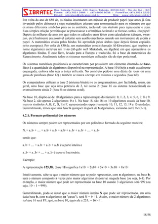 Por volta do ano de 650 dc, os hindus inventaram um método de produzir papel (que antes já fora 
inventado pelos chineses) e seus matemáticos criaram uma representação para os números em que 
existiam diferentes símbolos para os as unidades, incluindo um símbolo para representar o zero. 
Essa simples criação permitiu que se processasse a aritmética decimal e se fizesse contas - no papel! 
Depois de milhares de anos em que todos os cálculos eram feitos com calculadoras (ábacos, swan-pan, 
etc) finalmente era possível calcular sem auxílio mecânico, usando um instrumento de escrita e 
papel. A matemática criada pelos hindus foi aprendida pelos árabes (que depois foram copiados 
pelos europeus). Por volta de 830 dc, um matemático persa (chamado Al-khwarismi, que inspirou o 
nome algarismo) escreveu um livro (Al-gebr we'l Mukabala, ou álgebra) em que apresentava os 
algarismos hindus. E esse livro, levado para a Europa e traduzido, foi a base da matemática do 
Renascimento. Atualmente todos os sistemas numéricos utilizados são do tipo posicional. 
Os sistemas numéricos posicionais se caracterizam por possuírem um elemento chamado de base. 
Base é a quantidade de algarismos disponível na representação. A base 10 é hoje a mais usualmente 
empregada, embora não seja a única utilizada. No comércio pede-se uma dúzia de rosas ou uma 
grosa de parafusos (base 12) e também se marca o tempo em minutos e segundos (base 60). 
Os computadores utilizam a base 2 (sistema binário) e os programadores, por facilidade, usam, em 
geral, uma base que seja uma potência de 2, tal como 24 (base 16 ou sistema hexadecimal) ou 
eventualmente ainda 23 (base 8 ou sistema octal). 
Na base 10, dispõe-se de 10 algarismos para a representação do número: 0, 1, 2, 3, 4, 5, 6, 7, 8 e 9. 
Na base 2, são apenas 2 algarismos: 0 e 1. Na base 16, são 16: os 10 algarismos usuais da base 10, 
mais os símbolos A, B, C, D, E e F, representando respectivamente 10, 11, 12, 13, 14 e 15 unidades. 
Generalizando, temos que uma base b qualquer disporá de b algarismos, variando entre 0 e (b-1). 
4.2.1. Formato polinomial dos números 
Os números sempre podem ser representados por um polinômio formado da seguinte maneira: 
Nb = an.bn + .... + a2.b2 + a1.b1 + a0.b0 + a-1.b-1 + a-2.b-2 + .... + a-n.b-n 
sendo que: 
an.bn + .... + a2.b2 + a1.b1 + a0.b0 é a parte inteira e 
a-1.b-1 + a-2.b-2 + .... + a-n.b-n é a parte fracionária. 
Exemplo: 
A representação 125,3810 (base 10) significa 1x102 + 2x101 + 5x100 + 3x10-1 + 8x10-2 
Intuitivamente, sabe-se que o maior número que se pode representar, com n algarismos, na base b, 
será o número composto n vezes pelo maior algarismo disponível naquela base (ou seja, b-1). Por 
exemplo, o maior número que pode ser representado na base 10 usando 3 algarismos será 999 (ou 
seja, 103 - 1 = 999). 
Generalizando, pode-se notar que o maior número inteiro N que pode ser representado, em uma 
dada base b, com n algarismos (n "casas"), será N = bn - 1. Assim, o maior número de 2 algarismos 
na base 16 será FF16 que, na base 10, equivale a 25510 = 162 - 1. 
18/58 
 