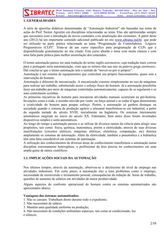 1. GENERALIDADES 
A série de apostilas didáticas denominadas de “Automação Industrial” são baseadas nas notas de 
aulas do Prof. Nestor Agostini em disciplinas relacionadas ao tema. Elas são aprimoradas sempre 
que necessário com a introdução de novos conteúdos e/ou atualização dos existentes. A partir deste 
ano (2012) há um importante conteúdo adicional publicado no site www.sibratec.ind.br que pode 
ser utilizado na parte prática relacionada ao tema “Programação de Controladores Lógicos 
Programáveis (CLP)”. Trata-se de um curso especifico para programação de CLPs que é 
disponibilizado gratuitamente no site citado. Este curso aborda o tema com muita clareza e com 
uma farta parte prática para melhor assimilação dos conteúdos. 
O termo automação parece ser uma tradução do termo inglês automation, cuja tradução mais correta 
para o português seria automatização, visto que os termos têm sua raiz na palavra grega autômatos. 
Daí conclui-se que o termo automação tem o sentido de “mover-se por si próprio”. 
Automação é um sistema de equipamentos que controlam seu próprio funcionamento, quase sem a 
intervenção do homem. 
Automação é diferente de mecanização. A mecanização consiste simplesmente no uso de máquinas 
para realizar um trabalho, substituindo assim o esforço físico do homem. Já a automação possibilita 
fazer um trabalho por meio de máquinas controladas automaticamente, capazes de se regularem e se 
auto controlarem sozinhas. 
As primeiras iniciativas do homem para mecanizar atividades manuais ocorreram na pré-história. 
Invenções como a roda, o moinho movido por vento ou força animal e as rodas d’água demonstram 
a criatividade do homem para poupar esforço. Porém, a automação só ganhou destaque na 
sociedade quando o sistema de produção agrário e artesanal transformou-se em industrial, a partir 
da segunda metade do século XVIII, inicialmente na Inglaterra. Os sistemas inteiramente 
automáticos surgiram no início do século XX. Entretanto, bem antes disso foram inventados 
dispositivos simples e semi-automáticos. 
Ao longo do tempo a automação passou a se utilizar de diversos ramos da ciência para atingir seus 
propósitos, tais como: física, química, matemática, porém a eletricidade, através de suas diversas 
manifestações (circuitos elétricos, máquinas elétricas, eletrônica, computação, etc) domina 
amplamente os sistemas de automação. Além da eletricidade, também a pneumática e a hidráulica 
têm uma fatia considerável em sistemas de automação. 
A utilização dos conhecimentos de diversas áreas do conhecimento transformou a automação numa 
disciplina extremamente heterogênea: o profissional da área precisa ter conhecimentos em uma 
ampla gama de ramos científicos. 
1.1. IMPLICAÇÕES SOCIAIS DA AUTOMAÇÃO 
Nos últimos tempos, através da automação, observou-se o decréscimo do nível de emprego nas 
atividades industriais. Em curto prazo, a automação traz a tona problemas como o emprego, 
necessidade de reconversão e treinamento pessoal, consequências da redução de horas de trabalho, 
questões de aumento de salários em atividades de maior produtividade. 
Alguns aspectos do confronto operacional do homem contra os sistemas automatizados são 
apresentados abaixo. 
Vantagens dos sistemas automatizados: 
1. Não se cansam. Trabalham direto durante todo o expediente; 
2. Não necessitam de salário; 
3. Mantém uma qualidade uniforme na produção; 
4. Não necessitam de condições ambientais especiais, tais como ar condicionado, luz 
e silêncio; 
2/58 
 