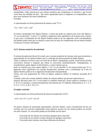 manipulados, então, procurou-se um sistema numérico que compactasse os números e que tivesse 
como base um múltiplo de dois. São muito apropriados para as máquinas ou computadores, mas 
para seres humanos são muito trabalhosos. 
Exemplo: 
A representação em forma polinomial do número octal 712 é: 
712=7x82+1x81+1x80 
Se forem considerados três dígitos binários, o maior que pode ser expresso por esses três dígitos é 
111 ou em decimal 7. Como o 7 é também o algarismo mais significativo do sistema octal, conclui-se 
que com a combinação de três dígitos binários pode-se ter um algarismo octal correspondente; 
daí também poder dizer que os números octais têm um terço do comprimento de um número binário 
e fornecem a mesma informação. 
4.2.5. Sistema numérico hexadecimal 
O sistema hexadecimal (hexa) foi criado com o mesmo propósito do sistema octal, para minimizar a 
representação de um número binário que é o utilizado em processamento de dados digitais. 
Tanto os números em hexa como em octal são de difícil manipulação, porém, foram desenvolvidos 
conversores internos à máquina que efetua as conversões automaticamente. Analogamente, se 
considerarmos quatro dígitos ou bits binários, o maior número que se 
pode ser expresso por esses quatro dígitos é 1111 ou em decimal 15, da mesma forma que 15 é o 
algarismo mais significativo do sistema hexadecimal, portanto com a combinação de 4 bits ou 
dígitos binários pode-se ter o algarismo hexadecimal correspondente. 
Assim, com esse grupamento de 4 bits ou dígitos, podem-se definir 16 símbolos iniciando do 0 
(zero). 
Contudo, como não existem símbolos dentro do sistema arábico que possam representar os 
números decimais entre 10 e 15 sem repetir os símbolos anteriores, foram usados os símbolos A, B, 
C, D, E e F, portanto o sistema hexadecimal será formato por 16 símbolos alfanuméricos: 0, 1, 2, 3, 
4, 5, 6, 7, 8, 9, A, B, C, D, E e F. 
Exemplo resolvido: 
A representação em forma polinomial do número hexadecimal A1D é: 
A1D=10 x 162+1x161+Dx 160 
Os quatro sistemas de numeração apresentados, decimal, binário, octal e hexadecimal são de uso 
corrente, por isso convém compreender como números escritos em um sistema podem ser escritos 
em outro sistema. As conversões podem ser divididas em três tipos: 
- Conversão de um número em uma base qualquer para a decimal; 
- Conversão de um número na base decimal em qualquer outra base; 
- Conversão entre números com bases diferentes da decimal. 
20/58 
 