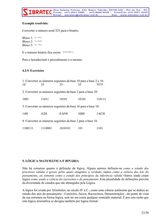 Exemplo resolvido: 
Converter o número octal 523 para o binário. 
Bloco 1: 38=0112 
Bloco 2: 28=0102 
Bloco 3: 58=1012 
E o número binário fica assim: 1010100112 
Para o hexadecimal o procedimento é o mesmo. 
4.2.9. Exercícios 
1. Converter os números seguintes da base 10 para a base 2 e 16: 
10 25 33 33 5575 
2. Converter os números seguintes da base 2 para a base 10: 
1001 11011 10101 10101 110111 
3. Converter os números seguintes da base 16 para a base 10: 
14H A2H EAFH ABH 1ACH 
4. Converter os números seguintes da base 2 para a base 16: 
1100111 1110001 1010101 101 1101 
5. LÓGICA MATEMÁTICA E BINÁRIA 
Não há consenso quanto à definição da lógica. Alguns autores definem-na como o estudo dos 
processos válidos e gerais pelos quais atingimos a verdade, outros como a ciência das leis do 
pensamento, ou somente como o estudo dos princípios da inferência válida. Outros ainda citam 
lógica como sendo a ciência do raciocínio e do pensamento. Esta pluralidade de definições provém 
da diversidade de estudos que são abrangidos pela Lógica. 
A lógica foi criada por Aristóteles, no século IV a.C., como uma ciência autônoma que se dedica ao 
estudo dos atos do pensamento - Conceitos, Juízos, Raciocínios, Demonstrações - do ponto de vista 
da sua estrutura ou forma lógica, sem ter em conta qualquer conteúdo material. É por esta razão que 
esta lógica aristotélica se designa também por lógica formal. 
23/58 
 