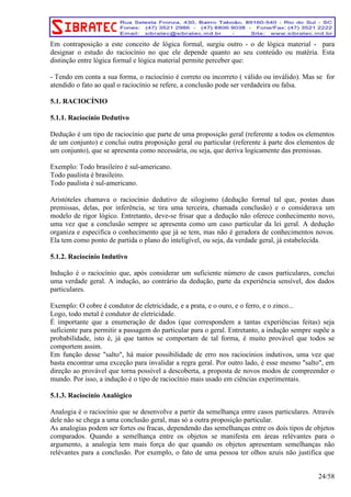 Em contraposição a este conceito de lógica formal, surgiu outro - o de lógica material - para 
designar o estudo do raciocínio no que ele depende quanto ao seu conteúdo ou matéria. Esta 
distinção entre lógica formal e lógica material permite perceber que: 
- Tendo em conta a sua forma, o raciocínio é correto ou incorreto ( válido ou inválido). Mas se for 
atendido o fato ao qual o raciocínio se refere, a conclusão pode ser verdadeira ou falsa. 
5.1. RACIOCÍNIO 
5.1.1. Raciocínio Dedutivo 
Dedução é um tipo de raciocínio que parte de uma proposição geral (referente a todos os elementos 
de um conjunto) e conclui outra proposição geral ou particular (referente à parte dos elementos de 
um conjunto), que se apresenta como necessária, ou seja, que deriva logicamente das premissas. 
Exemplo: Todo brasileiro é sul-americano. 
Todo paulista é brasileiro. 
Todo paulista é sul-americano. 
Aristóteles chamava o raciocínio dedutivo de silogismo (dedução formal tal que, postas duas 
premissas, delas, por inferência, se tira uma terceira, chamada conclusão) e o considerava um 
modelo de rigor lógico. Entretanto, deve-se frisar que a dedução não oferece conhecimento novo, 
uma vez que a conclusão sempre se apresenta como um caso particular da lei geral. A dedução 
organiza e especifica o conhecimento que já se tem, mas não é geradora de conhecimentos novos. 
Ela tem como ponto de partida o plano do inteligível, ou seja, da verdade geral, já estabelecida. 
5.1.2. Raciocínio Indutivo 
Indução é o raciocínio que, após considerar um suficiente número de casos particulares, conclui 
uma verdade geral. A indução, ao contrário da dedução, parte da experiência sensível, dos dados 
particulares. 
Exemplo: O cobre é condutor de eletricidade, e a prata, e o ouro, e o ferro, e o zinco... 
Logo, todo metal é condutor de eletricidade. 
É importante que a enumeração de dados (que correspondem a tantas experiências feitas) seja 
suficiente para permitir a passagem do particular para o geral. Entretanto, a indução sempre supõe a 
probabilidade, isto é, já que tantos se comportam de tal forma, é muito provável que todos se 
comportem assim. 
Em função desse "salto", há maior possibilidade de erro nos raciocínios indutivos, uma vez que 
basta encontrar uma exceção para invalidar a regra geral. Por outro lado, é esse mesmo "salto", em 
direção ao provável que torna possível a descoberta, a proposta de novos modos de compreender o 
mundo. Por isso, a indução é o tipo de raciocínio mais usado em ciências experimentais. 
5.1.3. Raciocínio Analógico 
Analogia é o raciocínio que se desenvolve a partir da semelhança entre casos particulares. Através 
dele não se chega a uma conclusão geral, mas só a outra proposição particular. 
As analogias podem ser fortes ou fracas, dependendo das semelhanças entre os dois tipos de objetos 
comparados. Quando a semelhança entre os objetos se manifesta em áreas relévantes para o 
argumento, a analogia tem mais força do que quando os objetos apresentam semelhanças não 
relévantes para a conclusão. Por exemplo, o fato de uma pessoa ter olhos azuis não justifica que 
24/58 
 