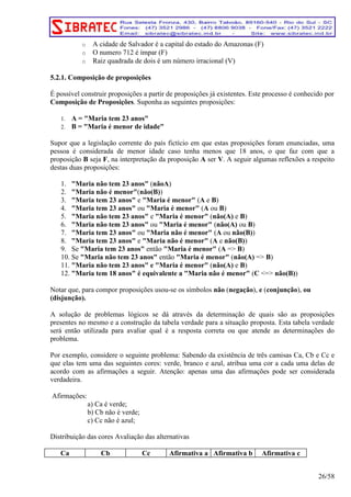 o A cidade de Salvador é a capital do estado do Amazonas (F) 
o O numero 712 é ímpar (F) 
o Raiz quadrada de dois é um número irracional (V) 
5.2.1. Composição de proposições 
É possível construir proposições a partir de proposições já existentes. Este processo é conhecido por 
Composição de Proposições. Suponha as seguintes proposições: 
1. A = "Maria tem 23 anos" 
2. B = "Maria é menor de idade" 
Supor que a legislação corrente do país fictício em que estas proposições foram enunciadas, uma 
pessoa é considerada de menor idade caso tenha menos que 18 anos, o que faz com que a 
proposição B seja F, na interpretação da proposição A ser V. A seguir algumas reflexões a respeito 
destas duas proposições: 
1. "Maria não tem 23 anos" (nãoA) 
2. "Maria não é menor"(não(B)) 
3. "Maria tem 23 anos" e "Maria é menor" (A e B) 
4. "Maria tem 23 anos" ou "Maria é menor" (A ou B) 
5. "Maria não tem 23 anos" e "Maria é menor" (não(A) e B) 
6. "Maria não tem 23 anos" ou "Maria é menor" (não(A) ou B) 
7. "Maria tem 23 anos" ou "Maria não é menor" (A ou não(B)) 
8. "Maria tem 23 anos" e "Maria não é menor" (A e não(B)) 
9. Se "Maria tem 23 anos" então "Maria é menor" (A => B) 
10. Se "Maria não tem 23 anos" então "Maria é menor" (não(A) => B) 
11. "Maria não tem 23 anos" e "Maria é menor" (não(A) e B) 
12. "Maria tem 18 anos" é equivalente a "Maria não é menor" (C <=> não(B)) 
Notar que, para compor proposições usou-se os símbolos não (negação), e (conjunção), ou 
(disjunção). 
A solução de problemas lógicos se dá através da determinação de quais são as proposições 
presentes no mesmo e a construção da tabela verdade para a situação proposta. Esta tabela verdade 
será então utilizada para avaliar qual é a resposta correta ou que atende as determinações do 
problema. 
Por exemplo, considere o seguinte problema: Sabendo da existência de três camisas Ca, Cb e Cc e 
que elas tem uma das seguintes cores: verde, branco e azul, atribua uma cor a cada uma delas de 
acordo com as afirmações a seguir. Atenção: apenas uma das afirmações pode ser considerada 
verdadeira. 
Afirmações: 
a) Ca é verde; 
b) Cb não é verde; 
c) Cc não é azul; 
Distribuição das cores Avaliação das alternativas 
Ca Cb Cc Afirmativa a Afirmativa b Afirmativa c 
26/58 
 