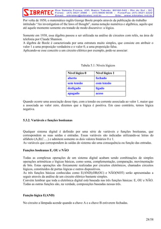 Por volta de 1850, o matemático inglês George Boole propôs através da publicação do trabalho 
intitulado “An investigation of the laws of thought”, numa notação numérica e algébrica, aquilo que 
até aquele momento somente era tratado de modo discursivo: a lógica. 
Somente em 1938, essa álgebra passou a ser utilizada na análise de circuitos com relés, na área de 
telefonia por Claude Shannon. 
A álgebra de Boole é caracterizada por uma estrutura muito simples, que consiste em atribuir o 
valor 1 a uma proposição verdadeira e o valor 0, a uma proposição falsa. 
Aplicando-se esse conceito a um circuito elétrico por exemplo, pode-se associar: 
Tabela 5.1: Níveis lógicos 
Nível lógico 0 Nível lógico 1 
aberto fechado 
sem tensão com tensão 
desligado ligado 
apagado aceso 
Quando ocorre uma associação desse tipo, com a tensão ou corrente associada ao valor 1, maior que 
a associada ao valor zero, dizemos que a lógica é positiva. Em caso contrário, temos lógica 
negativa. 
5.3.2. Variáveis e funções booleanas 
Qualquer sistema digital é definido por uma série de variáveis e funções booleanas, que 
correspondem as suas saídas e entradas. Essas variáveis são indicadas utilizando-se letras do 
alfabeto (A,B,C.....) e admitem somente os dois valores binários 0 e 1. 
As variáveis que correspondem às saídas do sistema são uma consequência ou função das entradas. 
Funções booleanas E, OU e NÃO 
Todas as complexas operações de um sistema digital acabam sendo combinações de simples 
operações aritméticas e lógicas básicas, como soma, complementação, comparação, movimentação 
de bits. Estas operações são fisicamente realizadas por circuitos eletrônicos, chamados circuitos 
lógicos, constituídos de portas lógicas e outros dispositivos. 
As três funções básicas conhecidas como E(AND),OR(OU) e NÃO(NOT) serão apresentadas a 
seguir através da análise de um circuito elétrico bastante simples. 
Convém lembrar que toda a eletrônica digital está baseada nas três funções básicas: E, OU e NÃO. 
Todas as outras funções são, na verdade, composições baseadas nessas três. 
Função lógica E(AND) 
No circuito a lâmpada acende quando a chave A e a chave B estiverem fechadas. 
28/58 
 