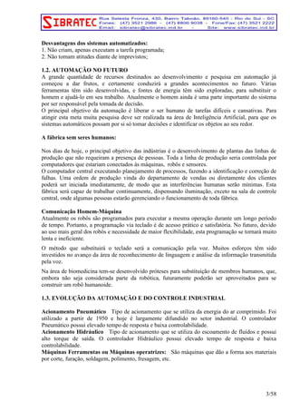 Desvantagens dos sistemas automatizados: 
1. Não criam, apenas executam a tarefa programada; 
2. Não tomam atitudes diante de imprevistos; 
1.2. AUTOMAÇÃO NO FUTURO 
A grande quantidade de recursos destinados ao desenvolvimento e pesquisa em automação já 
começou a dar frutos, e certamente conduzirá a grandes acontecimentos no futuro. Várias 
ferramentas têm sido desenvolvidas, e fontes de energia têm sido exploradas, para substituir o 
homem e ajudá-lo em seu trabalho. Atualmente o homem ainda é uma parte importante do sistema 
por ser responsável pela tomada de decisão. 
O principal objetivo da automação é liberar o ser humano de tarefas difíceis e cansativas. Para 
atingir esta meta muita pesquisa deve ser realizada na área de Inteligência Artificial, para que os 
sistemas automáticos possam por si só tomar decisões e identificar os objetos ao seu redor. 
A fábrica sem seres humanos: 
Nos dias de hoje, o principal objetivo das indústrias é o desenvolvimento de plantas das linhas de 
produção que não requeiram a presença de pessoas. Toda a linha de produção seria controlada por 
computadores que estariam conectados às máquinas, robôs e sensores. 
O computador central executando planejamento de processos, fazendo a identificação e correção de 
falhas. Uma ordem de produção vinda do departamento de vendas ou diretamente dos clientes 
poderá ser iniciada imediatamente, de modo que as interferências humanas serão mínimas. Esta 
fábrica será capaz de trabalhar continuamente, dispensando iluminação, exceto na sala de controle 
central, onde algumas pessoas estarão gerenciando o funcionamento de toda fábrica. 
Comunicação Homem-Máquina 
Atualmente os robôs são programados para executar a mesma operação durante um longo período 
de tempo. Portanto, a programação via teclado é de acesso prático e satisfatória. No futuro, devido 
ao uso mais geral dos robôs e necessidade de maior flexibilidade, esta programação se tornará muito 
lenta e ineficiente. 
O método que substituirá o teclado será a comunicação pela voz. Muitos esforços têm sido 
investidos no avanço da área de reconhecimento de linguagem e análise da informação transmitida 
pela voz. 
Na área de biomedicina tem-se desenvolvido próteses para substituição de membros humanos, que, 
embora não seja considerada parte da robótica, futuramente poderão ser aproveitados para se 
construir um robô humanoide. 
1.3. EVOLUÇÃO DA AUTOMAÇÃO E DO CONTROLE INDUSTRIAL 
Acionamento Pneumático Tipo de acionamento que se utiliza da energia do ar comprimido. Foi 
utilizado a partir de 1950 e hoje é largamente difundido no setor industrial. O controlador 
Pneumático possui elevado tempo de resposta e baixa controlabilidade. 
Acionamento Hidráulico Tipo de acionamento que se utiliza do escoamento de fluídos e possui 
alto torque de saída. O controlador Hidráulico possui elevado tempo de resposta e baixa 
controlabilidade. 
Máquinas Ferramentas ou Máquinas operatrizes: São máquinas que dão a forma aos materiais 
por corte, furação, soldagem, polimento, fresagem, etc. 
3/58 
 