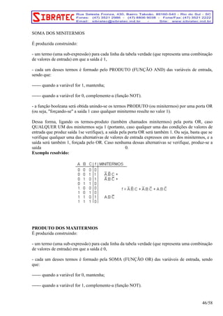 SOMA DOS MINITERMOS 
É produzida construindo: 
- um termo (uma sub-expressão) para cada linha da tabela verdade (que representa uma combinação 
de valores de entrada) em que a saída é 1, 
- cada um desses termos é formado pelo PRODUTO (FUNÇÃO AND) das variáveis de entrada, 
sendo que: 
------ quando a variável for 1, mantenha; 
------ quando a variável for 0, complemente-a (função NOT). 
- a função booleana será obtida unindo-se os termos PRODUTO (ou minitermos) por uma porta OR 
(ou seja, forçando-se a saída 1 caso qualquer minitermo resulte no valor 1). 
Dessa forma, ligando os termos-produto (também chamados minitermos) pela porta OR, caso 
QUALQUER UM dos minitermos seja 1 (portanto, caso qualquer uma das condições de valores de 
entrada que produz saída 1se verifique), a saída pela porta OR será também 1. Ou seja, basta que se 
verifique qualquer uma das alternativas de valores de entrada expressos em um dos minitermos, e a 
saída será também 1, forçada pelo OR. Caso nenhuma dessas alternativas se verifique, produz-se a 
saída 0. 
Exemplo resolvido: 
PRODUTO DOS MAXITERMOS 
É produzida construindo: 
- um termo (uma sub-expressão) para cada linha da tabela verdade (que representa uma combinação 
de valores de entrada) em que a saída é 0, 
- cada um desses termos é formado pela SOMA (FUNÇÃO OR) das variáveis de entrada, sendo 
que: 
------ quando a variável for 0, mantenha; 
------ quando a variável for 1, complemente-a (função NOT). 
46/58 
 