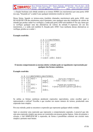 - a função booleana será obtida unindo-se os termos SOMA (ou maxitermos) por uma porta AND 
(ou seja, forçando-se a saída 0 caso qualquer minitermo resulte no valor 0). 
Dessa forma, ligando os termos-soma (também chamados maxitermos) pela porta AND, caso 
QUALQUER UM dos minitermos seja 0 (portanto, caso qualquer uma das condições de valores de 
entrada que produz saída 0 se verifique), a saída pela porta AND será também 0. Ou seja, basta que 
se verifique qualquer uma das alternativas de valores de entrada 0 expressos em um dos 
maxitermos, e a saída será também 0, forçada pelo AND. Caso nenhuma dessas alternativas se 
verifique, produz-se a saída 1. 
Exemplo resolvido: 
O mesmo comportamento (a mesma tabela verdade) pode ser igualmente representada por 
qualquer das formas canônicas. 
Exemplo resolvido: 
Se ambas as formas canônicas produzem expressões equivalentes, como escolher qual a 
representação a utilizar? Escolha a que resultar em menor número de termos, produzindo uma 
expressão mais simples. 
Por esse método, pode-se encontrar a expressão que represente qualquer tabela verdade. 
Após se encontrar uma expressão que represente o comportamento esperado, é possível que não 
seja uma expressão simples que possa ser construída com poucas portas lógicas. Antes de projetar o 
circuito, é útil SIMPLIFICAR a expressão, de forma a possibilitar construir um circuito mais 
simples e portanto mais barato. 
47/58 
 