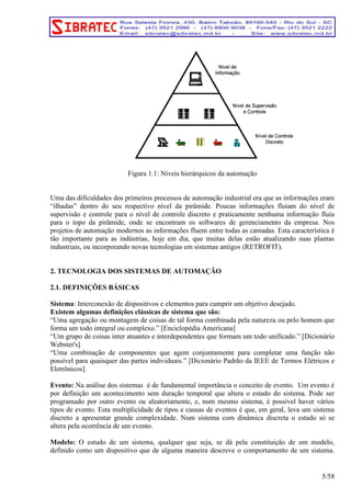 Figura 1.1: Níveis hierárquicos da automação 
Uma das dificuldades dos primeiros processos de automação industrial era que as informações eram 
“ilhadas” dentro do seu respectivo nível da pirâmide. Poucas informações fluíam do nível de 
supervisão e controle para o nível de controle discreto e praticamente nenhuma informação fluía 
para o topo da pirâmide, onde se encontram os softwares de gerenciamento da empresa. Nos 
projetos de automação modernos as informações fluem entre todas as camadas. Esta característica é 
tão importante para as indústrias, hoje em dia, que muitas delas estão atualizando suas plantas 
industriais, ou incorporando novas tecnologias em sistemas antigos (RETROFIT). 
2. TECNOLOGIA DOS SISTEMAS DE AUTOMAÇÃO 
2.1. DEFINIÇÕES BÁSICAS 
Sistema: Interconexão de dispositivos e elementos para cumprir um objetivo desejado. 
Existem algumas definições clássicas de sistema que são: 
“Uma agregação ou montagem de coisas de tal forma combinada pela natureza ou pelo homem que 
forma um todo integral ou complexo.” [Enciclopédia Americana] 
“Um grupo de coisas inter atuantes e interdependentes que formam um todo unificado.” [Dicionário 
Webster's] 
“Uma combinação de componentes que agem conjuntamente para completar uma função não 
possível para quaisquer das partes individuais.” [Dicionário Padrão da IEEE de Termos Elétricos e 
Eletrônicos]. 
Evento: Na análise dos sistemas é de fundamental importância o conceito de evento. Um evento é 
por definição um acontecimento sem duração temporal que altera o estado do sistema. Pode ser 
programado por outro evento ou aleatoriamente, e, num mesmo sistema, é possível haver vários 
tipos de evento. Esta multiplicidade de tipos e causas de eventos é que, em geral, leva um sistema 
discreto a apresentar grande complexidade. Num sistema com dinâmica discreta o estado só se 
altera pela ocorrência de um evento. 
Modelo: O estudo de um sistema, qualquer que seja, se dá pela constituição de um modelo, 
definido como um dispositivo que de alguma maneira descreve o comportamento de um sistema. 
5/58 
 