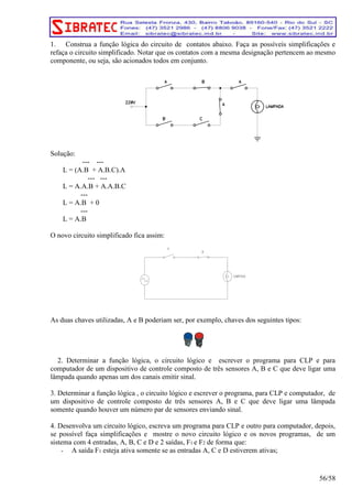 1. Construa a função lógica do circuito de contatos abaixo. Faça as possíveis simplificações e 
refaça o circuito simplificado. Notar que os contatos com a mesma designação pertencem ao mesmo 
componente, ou seja, são acionados todos em conjunto. 
Solução: 
--- --- 
L = (A.B + A.B.C).A 
--- --- 
L = A.A.B + A.A.B.C 
--- 
L = A.B + 0 
--- 
L = A.B 
O novo circuito simplificado fica assim: 
As duas chaves utilizadas, A e B poderiam ser, por exemplo, chaves dos seguintes tipos: 
2. Determinar a função lógica, o circuito lógico e escrever o programa para CLP e para 
computador de um dispositivo de controle composto de três sensores A, B e C que deve ligar uma 
lâmpada quando apenas um dos canais emitir sinal. 
3. Determinar a função lógica , o circuito lógico e escrever o programa, para CLP e computador, de 
um dispositivo de controle composto de três sensores A, B e C que deve ligar uma lâmpada 
somente quando houver um número par de sensores enviando sinal. 
4. Desenvolva um circuito lógico, escreva um programa para CLP e outro para computador, depois, 
se possível faça simplificações e mostre o novo circuito lógico e os novos programas, de um 
sistema com 4 entradas, A, B, C e D e 2 saídas, F1 e F2 de forma que: 
- A saída F1 esteja ativa somente se as entradas A, C e D estiverem ativas; 
56/58 
 