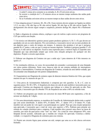 - A saída F2 esteja ativa somente se as entradas A, B e D estiverem ativas; 
- Se ocorrer a condição de C e D estarem ativas ao mesmo tempo nenhuma das saídas pode 
estar ativa; 
- Se as 4 entradas estiverem ativas ao mesmo tempo as duas saídas devem estar ativas. 
5. Uma máquina possui 3 motores, M1, M2 e M3. Esses motores devem sempre ser ligados na ordem 
1-2-3, ou seja, o M2 não liga se M1 não estiver ligado, M3 não liga se M2 não estiver ligado. No 
desligamento eles devem seguir sempre a sequência, primeiro desliga M3, depois M2 e finalmente 
M1. 
6. Dado o diagrama de contatos abaixo, explique o que ele realiza e após escreva um programa de 
CLP que realiza esta função. 
7. Um técnico em laboratório químico possui quatro produtos químicos A, B, C e D, que devem ser 
guardados em um ou outro depósito. Por conveniência, é necessário mover um ou mais produtos de 
um depósito para o outro de tempos em tempos. A natureza dos produtos é tal que é perigoso 
guardar B e C juntos, a não ser que A esteja no mesmo depósito. Também é perigoso guardar C e D 
juntos se A não estiver no depósito. Escreva uma expressão para a variável lógica Z (suponha uma 
lâmpada) que seja adicionada sempre que exista uma situação perigosa em qualquer um dos 
depósitos. Projete o circuito equivalente. 
8. Elaborar um diagrama de Contatos em que a saída seja 1 para números de 4 bits menores ou 
iguais a 5. 
9. Em instalações elétricas, às vezes, há necessidade de comandar o acionamento de uma lâmpada 
em vários pontos diferentes. Neste caso, lança-se mão de um sistema múltiplo de interruptores 
paralelos e intermediários. Construa um diagrama de Contatos, oriundo de uma tabela-verdade, que 
irá comandar uma lâmpada por três pontos independentes. 
10. Esquematizar um Diagrama de contatos capaz de detectar números binários de 4 bits, que sejam 
maiores do que 4 e menores do que 14. 
11. Uma prova de Acionamentos Industriais é composta por três questões: A, B, e C, com os 
seguintes pesos: 30, 40 e 30%. A frequência do aluno em sala de aula também é necessária para sua 
aprovação. Construa um diagrama de contatos que indique se o aluno foi aprovado ou não. Para 
aprovação, é necessário que ele obtenha 75% de frequência nas aulas e 60% no referido teste. 
12. Elabore um programa que simule um conversor de sinais BCD para sete segmentos, a fim de 
acionar um display de 1 dígito. 
13. Em uma determinada empresa, os membros do Conselho de Administração detêm todo o capital 
que está assim distribuído: A detém 45%, B detém 30% , C detém 15% e D detém 5%. Cada 
membro tem um poder de voto igual a sua participação no capital. Para que uma moção (proposta) 
seja aprovada, é necessário que o total de votos seja superior a 50%. Pediram para projetar um 
sistema de votação eletrônico para a empresa. Cada membro deve possuir uma chave na mesa de 
reuniões, por meio da qual possa votar “sim” ou “não”. Se o total de votos ultrapassar 50%, uma 
lâmpada deverá acender, indicando que a medida em votação foi aprovada. Construa a tabela-verdade 
e o respectivo Diagrama de contratos para esse sistema. 
14. Projete um circuito lógico para acionar um relé, sempre que uma ou as três chaves estiverem 
fechadas. 
57/58 
 
