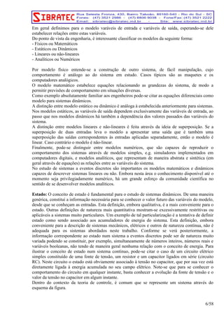 Em geral definimos para o modelo varáveis de entrada e variáveis de saída, esperando-se dele 
estabelecer relações entre estas variáveis. 
Do ponto de vista da engenharia, é interessante classificar os modelos da seguinte forma: 
- Físicos ou Matemáticos 
- Estáticos ou Dinâmicos 
- Lineares ou não-lineares 
- Analíticos ou Numéricos 
Por modelo físico entende-se a construção de outro sistema, de fácil manipulação, cujo 
comportamento é análogo ao do sistema em estudo. Casos típicos são as maquetes e os 
computadores analógicos. 
O modelo matemático estabelece equações relacionando as grandezas do sistema, de modo a 
permitir previsões de comportamento em situações diversas. 
Como exemplo absolutamente familiar aos engenheiros pode-se citar as equações diferenciais como 
modelo para sistemas dinâmicos. 
A distinção entre modelo estático ou dinâmico é análoga à estabelecida anteriormente para sistemas. 
Nos modelos estáticos, as variáveis de saída dependem exclusivamente das variáveis de entrada, ao 
passo que nos modelos dinâmicos há também a dependência dos valores passados das variáveis do 
sistema. 
A distinção entre modelos lineares e não-lineares é feita através da ideia de superposição. Se a 
superposição de duas entradas leva o modelo a apresentar uma saída que é também uma 
superposição das saídas correspondentes às entradas aplicadas separadamente, então o modelo é 
linear. Caso contrário o modelo é não-linear. 
Finalmente, pode-se distinguir entre modelos numéricos, que são capazes de reproduzir o 
comportamento dos sistemas através de modelos simples, e.g. simuladores implementados em 
computadores digitais, e modelos analíticos, que representam de maneira abstrata e sintética (em 
geral através de equações) as relações entre as variáveis do sistema. 
No estudo de sistemas a eventos discretos são importantes os modelos matemáticos e dinâmicos 
capazes de descrever sistemas lineares ou não. Embora nesta área o conhecimento disponível até o 
momento seja privilegiadamente numérico, há um grande esforço da comunidade científica no 
sentido de se desenvolver modelos analíticos. 
Estado: O conceito de estado é fundamental para o estudo de sistemas dinâmicos. De uma maneira 
genérica, constitui a informação necessária para se conhecer o valor futuro das variáveis do modelo, 
desde que se conheçam as entradas. Esta definição, embora qualitativa, é a mais conveniente para o 
estado. Outras definições de natureza mais quantitativa mostram-se excessivamente restritivas ou 
aplicáveis a sistemas muito particulares. Um exemplo de tal particularização é a tentativa de definir 
estado como sendo associado aos acumuladores de energia do sistema. Esta definição, embora 
conveniente para a descrição de sistemas mecânicos, elétricos e outros de natureza contínua, não é 
adequada para os sistemas abordados neste trabalho. Conforme se verá posteriormente, a 
informação correspondente ao estado num sistema a eventos discretos pode ser de natureza muito 
variada podendo se constituir, por exemplo, simultaneamente de números inteiros, números reais e 
variáveis booleanas, não tendo de maneira geral nenhuma relação com o conceito de energia. Para 
ilustrar o conceito de estado num sistema contínuo, pode-se citar o caso de um circuito elétrico 
simples constituído de uma fonte de tensão, um resistor e um capacitor ligados em série (circuito 
RC). Neste circuito o estado está obviamente associado à tensão no capacitor, que por sua vez está 
diretamente ligada à energia acumulada no seu campo elétrico. Note-se que para se conhecer o 
comportamento do circuito em qualquer instante, basta conhecer a evolução da fonte de tensão e o 
valor da tensão no capacitor em algum instante. 
Dentro do contexto da teoria de controle, é comum que se represente um sistema através do 
esquema da figura. 
6/58 
 