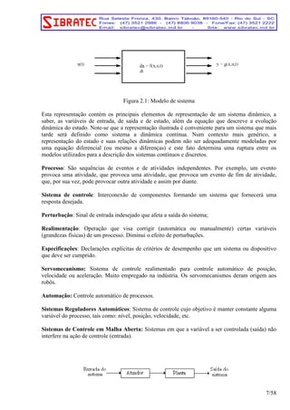 Figura 2.1: Modelo de sistema 
Esta representação contém os principais elementos de representação de um sistema dinâmico, a 
saber, as variáveis de entrada, de saída e de estado, além da equação que descreve a evolução 
dinâmica do estado. Note-se que a representação ilustrada é conveniente para um sistema que mais 
tarde será definido como sistema a dinâmica contínua. Num contexto mais genérico, a 
representação do estado e suas relações dinâmicas podem não ser adequadamente modeladas por 
uma equação diferencial (ou mesmo a diferenças) e este fato determina uma ruptura entre os 
modelos utilizados para a descrição dos sistemas contínuos e discretos. 
Processo: São sequências de eventos e de atividades independentes. Por exemplo, um evento 
provoca uma atividade, que provoca uma atividade, que provoca um evento de fim de atividade, 
que, por sua vez, pode provocar outra atividade e assim por diante. 
Sistema de controle: Interconexão de componentes formando um sistema que fornecerá uma 
resposta desejada. 
Perturbação: Sinal de entrada indesejado que afeta a saída do sistema; 
Realimentação: Operação que visa corrigir (automática ou manualmente) certas variáveis 
(grandezas físicas) de um processo. Diminui o efeito de perturbações. 
Especificações: Declarações explícitas de critérios de desempenho que um sistema ou dispositivo 
que deve ser cumprido. 
Servomecanismo: Sistema de controle realimentado para controle automático de posição, 
velocidade ou aceleração. Muito empregado na indústria. Os servomecanismos deram origem aos 
robôs. 
Automação: Controle automático de processos. 
Sistemas Reguladores Automáticos: Sistema de controle cujo objetivo é manter constante alguma 
variável do processo, tais como: nível, posição, velocidade, etc. 
Sistemas de Controle em Malha Aberta: Sistemas em que a variável a ser controlada (saída) não 
interfere na ação de controle (entrada). 
7/58 
 