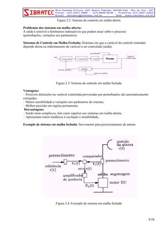 Figura 2.2: Sistema de controle em malha aberta 
Problemas dos sistemas em malha aberta: 
A saída é sensível a fenômenos indesejáveis que podem atuar sobre o processo 
(perturbações, variações nos parâmetros). 
Sistemas de Controle em Malha Fechada: Sistemas em que a variável de controle (entrada) 
depende direta ou indiretamente da variável a ser controlada (saída). 
Figura 2.3: Sistema de controle em malha fechada 
Vantagens: 
– Possíveis distorções na variável controlada provocadas por perturbações são automaticamente 
corrigidas; 
– Menor sensibilidade a variações nos parâmetros do sistema; 
– Melhor precisão em regime permanente. 
Desvantagens: 
– Sendo mais complexos, têm custo superior aos sistemas em malha aberta; 
– Apresentam maior tendência à oscilação e instabilidade. 
Exemplo de sistema em malha fechada: Servomotor para posicionamento de antena 
Figura 2.4: Exemplo de sistema em malha fechada 
8/58 
 