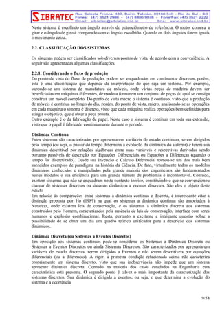 Neste sistema é escolhido um ângulo através do potenciômetro de referência. O motor começa a 
girar e o ângulo de giro é comparado com o ângulo escolhido. Quando os dois ângulos forem iguais 
o movimento cessa. 
2.2. CLASSIFICAÇÃO DOS SISTEMAS 
Os sistemas podem ser classificados sob diversos pontos de vista, de acordo com a conveniência. A 
seguir são apresentadas algumas classificações. 
2.2.1. Considerando o fluxo de produção 
Do ponto de vista do fluxo de produção, podem ser enquadrados em contínuos e discretos, porém, 
esta é uma classificação que depende da interpretação do que seja um sistema. Por exemplo, 
supondo-se um sistema de manufatura de móveis, onde várias peças de madeira devem ser 
beneficiadas em máquinas diferentes, de modo a formarem um conjunto de peças do qual se consiga 
construir um móvel completo. Do ponto de vista macro o sistema é contínuo, visto que a produção 
de móveis é contínua ao longo do dia, porém, do ponto de vista, micro, analisando-se as operações 
em cada máquina o sistema é discreto, visto que cada máquina realiza operações bem definidas para 
atingir o objetivo, que é obter a peça pronta. 
Outro exemplo é o da fabricação de papel. Neste caso o sistema é continuo em toda sua extensão, 
visto que o papel é fabricado continuamente durante o período. 
Dinâmica Contínua 
Estes sistemas são caracterizados por apresentarem variáveis de estado contínuas, serem dirigidos 
pelo tempo (ou seja, o passar do tempo determina a evolução da dinâmica do sistema) e terem sua 
dinâmica descritível por relações algébricas entre suas variáveis e respectivas derivadas sendo 
portanto passíveis de descrição por Equações Diferenciais ou Equações a Diferenças (quando o 
tempo for discretizado). Desde sua invenção o Cálculo Diferencial tornou-se um dos mais bem 
sucedidos exemplos de paradigma na história da Ciência. De fato, virtualmente todos os modelos 
dinâmicos conhecidos e manipulados pela grande maioria dos engenheiros são fundamentados 
nestes modelos e sua eficiência para um grande número de problemas é incontestável. Contudo, 
existem sistemas que não se enquadram neste contexto teórico, constituindo o que se convencionou 
chamar de sistemas discretos ou sistemas dinâmicos a eventos discretos. São eles o objeto deste 
estudo. 
Em relação às comparações entre sistemas a dinâmica contínua e discreta, é interessante citar a 
distinção proposta por Ho (1989) na qual os sistemas a dinâmica contínua são associados à 
Natureza, onde existem leis de conservação, e os sistemas a dinâmica discreta aos sistemas 
construídos pelo Homem, caracterizados pela ausência de leis de conservação, interface com seres 
humanos e explosão combinacional. Resta, portanto a excitante e intrigante questão sobre a 
possibilidade de se obter um dia um quadro teórico unificador para a descrição dos sistemas 
dinâmicos. 
Dinâmica Discreta (ou Sistemas a Eventos Discretos) 
Em oposição aos sistemas contínuos pode-se considerar os Sistemas a Dinâmica Discreta ou 
Sistemas a Eventos Discretos ou ainda Sistemas Discretos. São caracterizados por apresentarem 
variáveis de estado discretas, serem dirigidos a Eventos e não serem descritíveis por equações 
diferenciais (ou a diferenças). A rigor, a primeira condição relacionada acima não caracteriza 
propriamente um sistema discreto, visto que sua inobservância não impede que um sistema 
apresente dinâmica discreta. Contudo na maioria dos casos estudados na Engenharia esta 
característica está presente. O segundo ponto é talvez o mais importante da caracterização dos 
sistemas discretos. Sua dinâmica é dirigida a eventos, ou seja, o que determina a evolução do 
sistema é a ocorrência 
9/58 
 